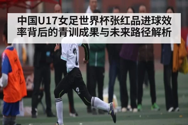 中国U17女足世界杯张红品进球效率背后的青训成果与未来路径解析